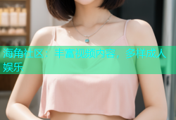 海角社区：丰富视频内容，多样成人娱乐