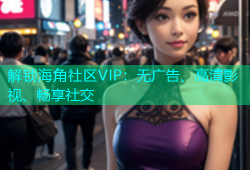 解锁海角社区VIP：无广告、高清影视、畅享社交