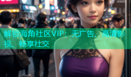 解锁海角社区VIP：无广告、高清影视、畅享社交