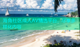 海角社区成人AV精选平台，尽享多样化内容