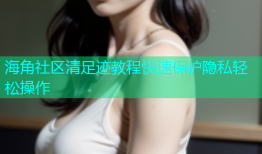 海角社区清足迹教程快速保护隐私轻松操作