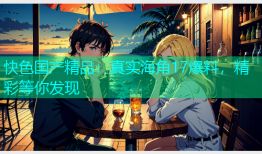 快色国产精品：真实海角17爆料，精彩等你发现