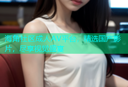 海角社区成人AV平台，精选国产影片，尽享视觉盛宴