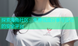 探索海角社区：免费视频分享与互动的安全平台