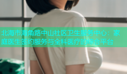 北海市海角路中山社区卫生服务中心：家庭医生签约服务与全科医疗的综合平台