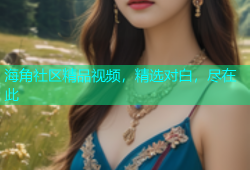 海角社区精品视频，精选对白，尽在此