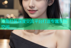 海角社区深度交流平台打造专属互动空间