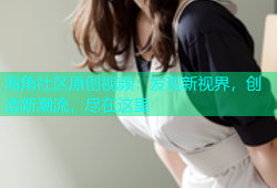 海角社区原创视频：发现新视界，创造新潮流，尽在这里