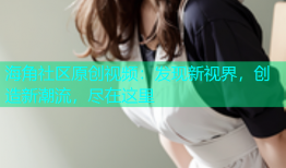 海角社区原创视频：发现新视界，创造新潮流，尽在这里
