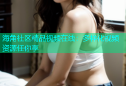 海角社区精品视频在线：多样化视频资源任你享