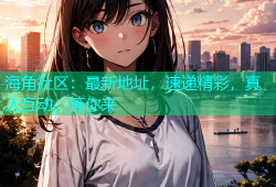 海角社区：最新地址，速递精彩，真人互动，等你来