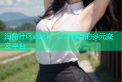 海角社区2021：安全靠谱的多元交友平台
