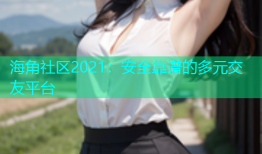 海角社区2021：安全靠谱的多元交友平台