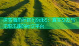 探索海角社区hj9db5：真实交友与无限乐趣的社交平台