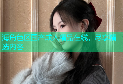 海角色区国产成人精品在线，尽享精选内容