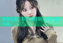 海角社区：3D沉浸互动，探索无限可能