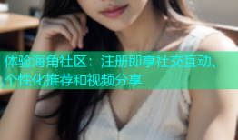 体验海角社区：注册即享社交互动、个性化推荐和视频分享