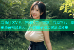 海角社区VIP：在线社交、交友、互动平台，享受语音视频聊天、兴趣圈子和实时活动分享