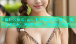 海角社区新闻app：社交聊天交友平台，提升反诈意识，发现新好友，享受多元互动