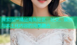 探索国产精品海角社区：社交、娱乐与本土化内容的完美融合