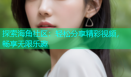 探索海角社区：轻松分享精彩视频，畅享无限乐趣