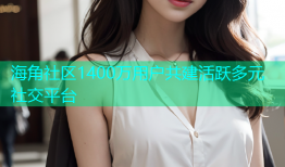 海角社区1400万用户共建活跃多元社交平台