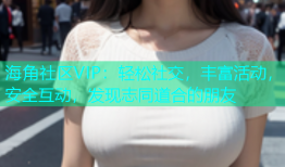 海角社区VIP：轻松社交，丰富活动，安全互动，发现志同道合的朋友