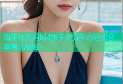海角社区妈妈4亲子交流平台轻松分享育儿经验