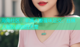 海角社区：丰满人妻骚味足交，丝袜大屁股自拍的天堂