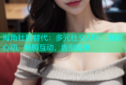 海角社区替代：多元社交APP，邂逅心动、畅聊互动，告别孤单