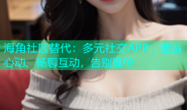海角社区替代：多元社交APP，邂逅心动、畅聊互动，告别孤单