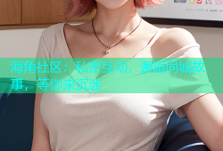 海角社区：私密互动，邂逅同城故事，等你来沉迷