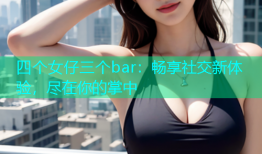 四个女仔三个bar：畅享社交新体验，尽在你的掌中