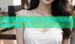 下载海角社区APP，畅享实时互动与生活分享