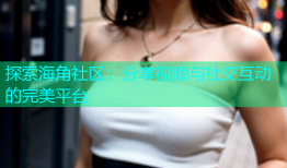 探索海角社区：分享视频与社交互动的完美平台