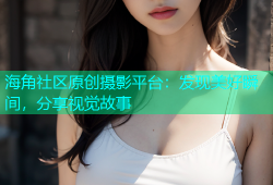 海角社区原创摄影平台：发现美好瞬间，分享视觉故事
