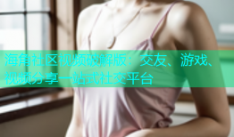 海角社区视频破解版：交友、游戏、视频分享一站式社交平台