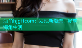 海角hjgffcom：发现新潮流，畅享海角生活