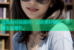海角自拍视频网：记录美好瞬间，分享生活精彩