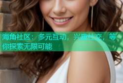 海角社区：多元互动，兴趣社交，等你探索无限可能