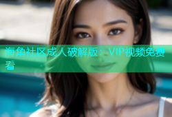 海角社区成人破解版：VIP视频免费看