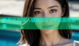 海角社区成人破解版：VIP视频免费看