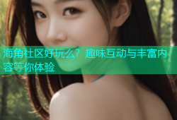海角社区好玩么？趣味互动与丰富内容等你体验