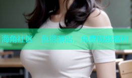 海角社区：色资源站，免费视频福利