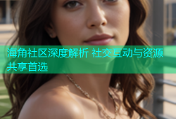 海角社区深度解析 社交互动与资源共享首选