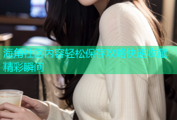 海角社区内容轻松保存攻略快速收藏精彩瞬间