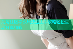 海角社区怎么玩快速上手攻略轻松互动分享精彩