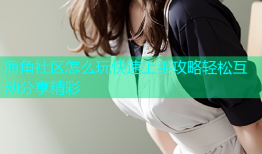 海角社区怎么玩快速上手攻略轻松互动分享精彩