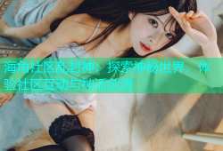 海角社区乱封神：探索神秘世界，体验社区互动与神话创造