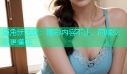海角新选择：精彩内容不止，同城交友更懂你
